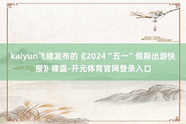 kaiyun飞猪发布的《2024“五一”假期出游快报》裸露-开元体育官网登录入口