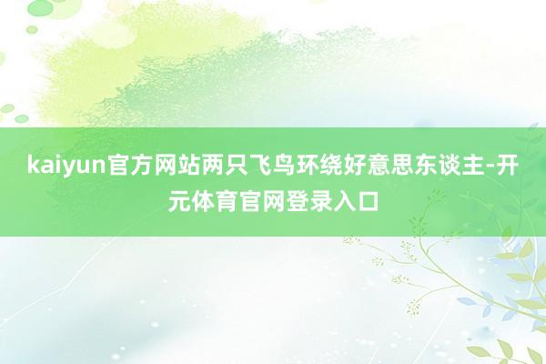 kaiyun官方网站两只飞鸟环绕好意思东谈主-开元体育官网登录入口