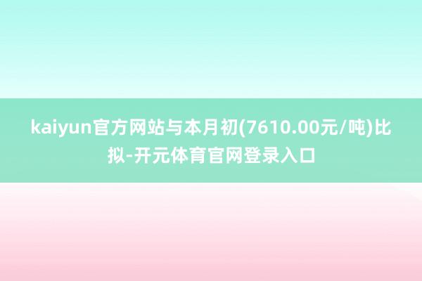 kaiyun官方网站与本月初(7610.00元/吨)比拟-开元体育官网登录入口