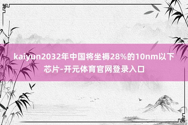 kaiyun2032年中国将坐褥28%的10nm以下芯片-开元体育官网登录入口