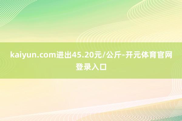 kaiyun.com进出45.20元/公斤-开元体育官网登录入口