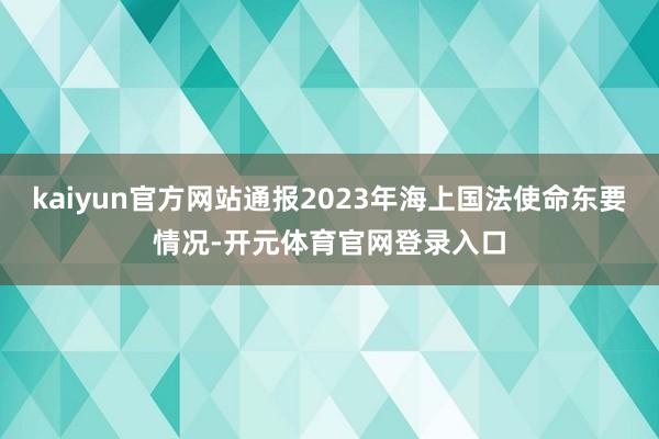 kaiyun官方网站通报2023年海上国法使命东要情况-开元体育官网登录入口