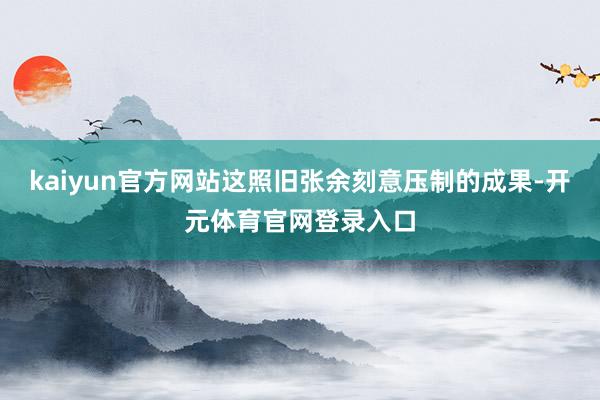 kaiyun官方网站这照旧张余刻意压制的成果-开元体育官网登录入口