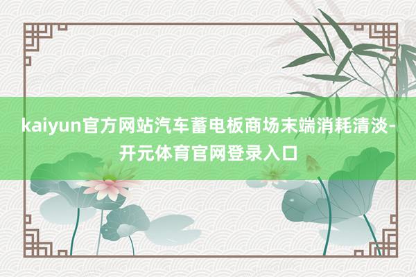 kaiyun官方网站汽车蓄电板商场末端消耗清淡-开元体育官网登录入口