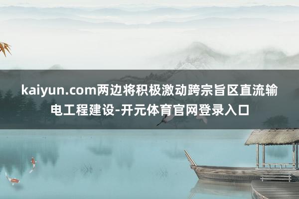 kaiyun.com两边将积极激动跨宗旨区直流输电工程建设-开元体育官网登录入口