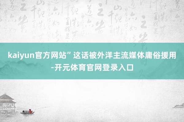 kaiyun官方网站”这话被外洋主流媒体庸俗援用-开元体育官网登录入口