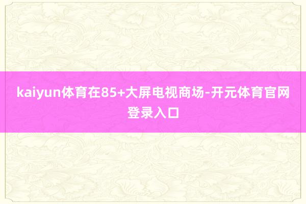 kaiyun体育在85+大屏电视商场-开元体育官网登录入口