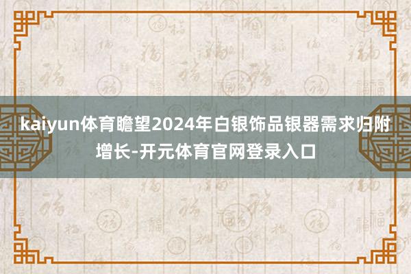 kaiyun体育瞻望2024年白银饰品银器需求归附增长-开元体育官网登录入口