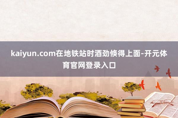 kaiyun.com在地铁站时酒劲倏得上面-开元体育官网登录入口