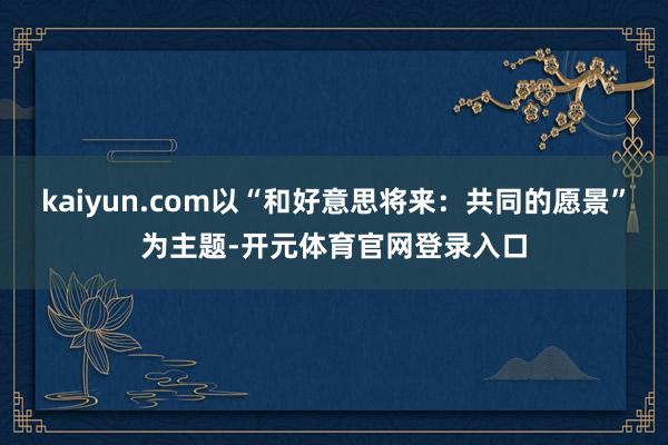 kaiyun.com以“和好意思将来：共同的愿景”为主题-开元体育官网登录入口