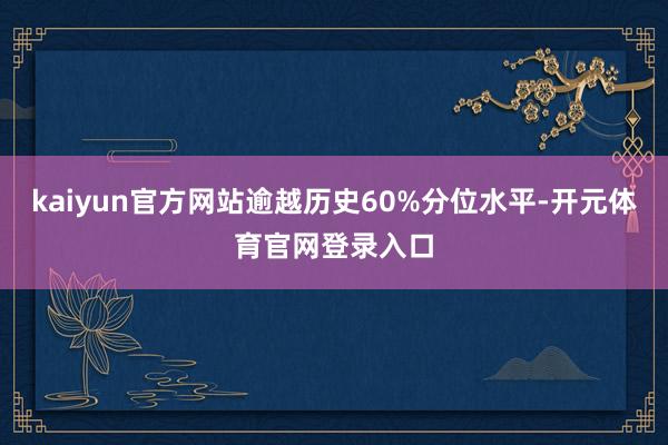 kaiyun官方网站逾越历史60%分位水平-开元体育官网登录入口