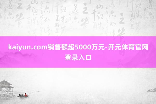 kaiyun.com销售额超5000万元-开元体育官网登录入口