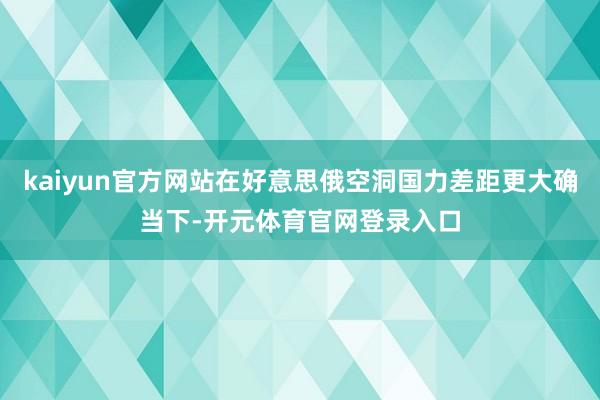 kaiyun官方网站在好意思俄空洞国力差距更大确当下-开元体育官网登录入口