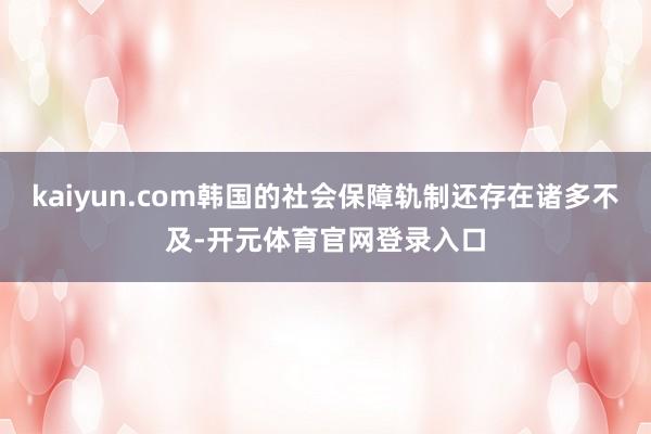 kaiyun.com韩国的社会保障轨制还存在诸多不及-开元体育官网登录入口