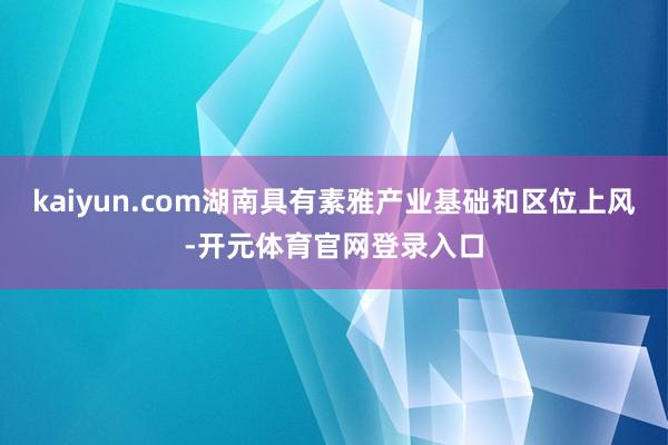 kaiyun.com湖南具有素雅产业基础和区位上风-开元体育官网登录入口