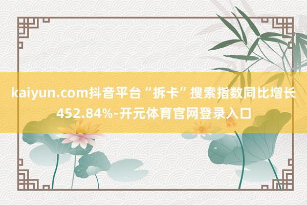 kaiyun.com抖音平台“拆卡”搜索指数同比增长452.84%-开元体育官网登录入口