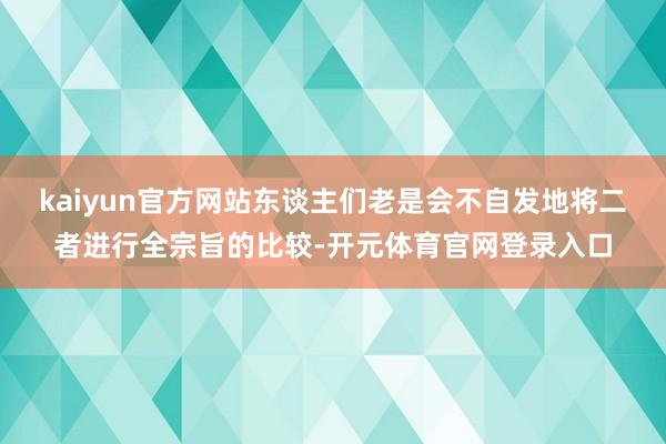 kaiyun官方网站东谈主们老是会不自发地将二者进行全宗旨的比较-开元体育官网登录入口