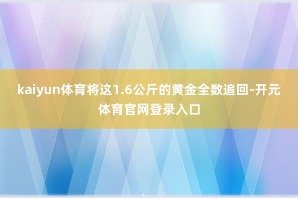 kaiyun体育将这1.6公斤的黄金全数追回-开元体育官网登录入口