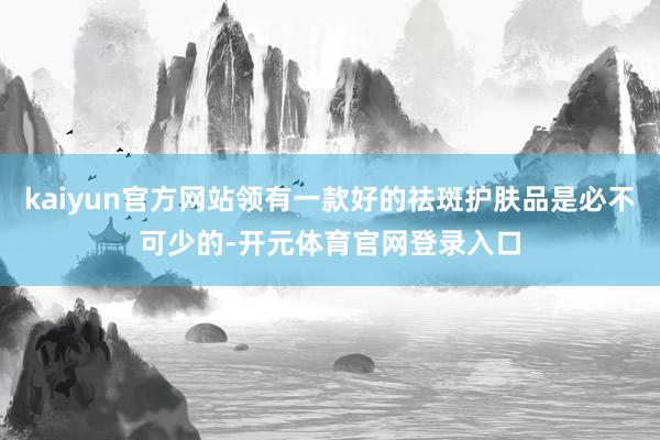 kaiyun官方网站领有一款好的祛斑护肤品是必不可少的-开元体育官网登录入口