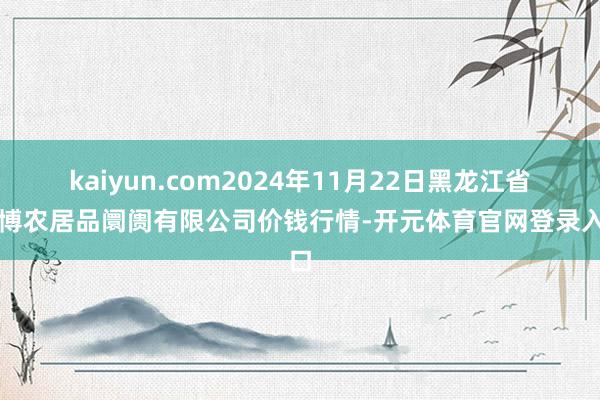 kaiyun.com2024年11月22日黑龙江省华博农居品阛阓有限公司价钱行情-开元体育官网登录入口