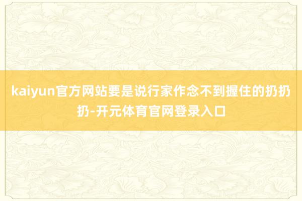 kaiyun官方网站要是说行家作念不到握住的扔扔扔-开元体育官网登录入口