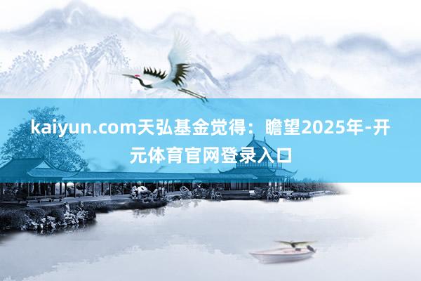 kaiyun.com天弘基金觉得：瞻望2025年-开元体育官网登录入口