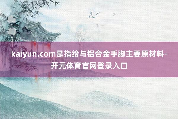 kaiyun.com是指给与铝合金手脚主要原材料-开元体育官网登录入口