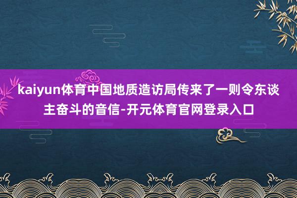 kaiyun体育中国地质造访局传来了一则令东谈主奋斗的音信-开元体育官网登录入口