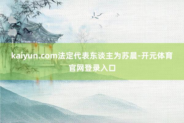 kaiyun.com法定代表东谈主为苏晨-开元体育官网登录入口