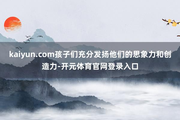 kaiyun.com孩子们充分发扬他们的思象力和创造力-开元体育官网登录入口