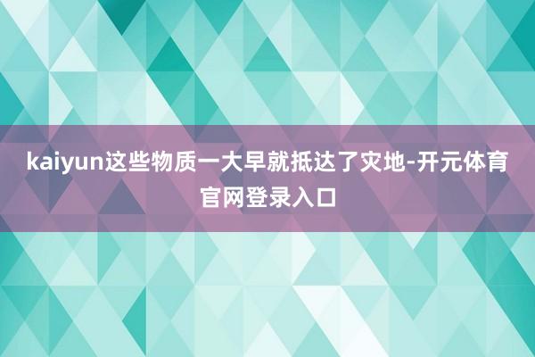 kaiyun这些物质一大早就抵达了灾地-开元体育官网登录入口