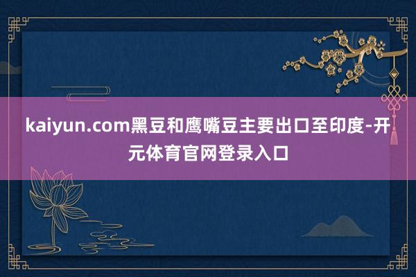 kaiyun.com黑豆和鹰嘴豆主要出口至印度-开元体育官网登录入口