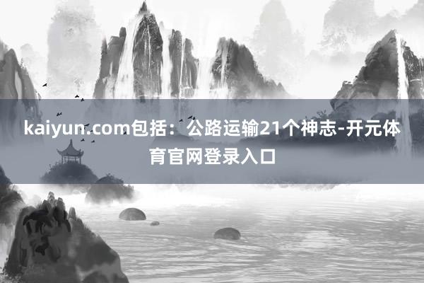 kaiyun.com包括：公路运输21个神志-开元体育官网登录入口