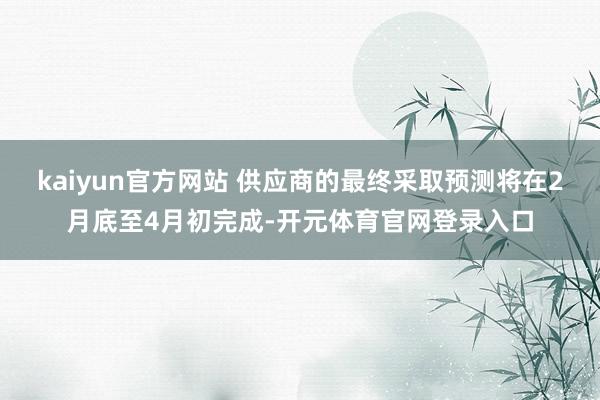 kaiyun官方网站 供应商的最终采取预测将在2月底至4月初完成-开元体育官网登录入口