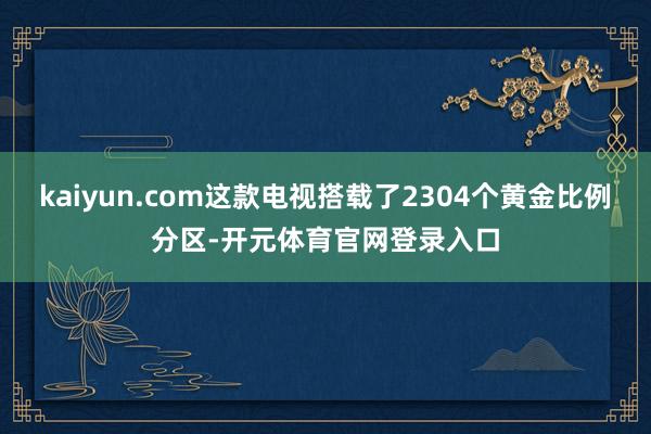 kaiyun.com这款电视搭载了2304个黄金比例分区-开元体育官网登录入口