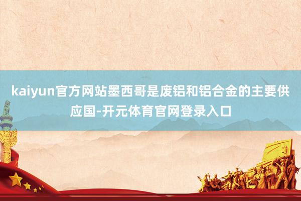 kaiyun官方网站墨西哥是废铝和铝合金的主要供应国-开元体育官网登录入口