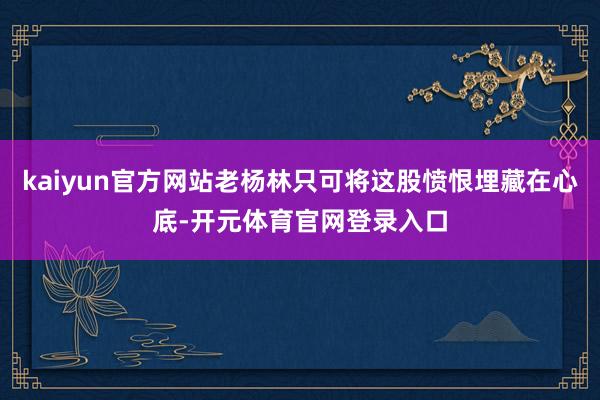 kaiyun官方网站老杨林只可将这股愤恨埋藏在心底-开元体育官网登录入口