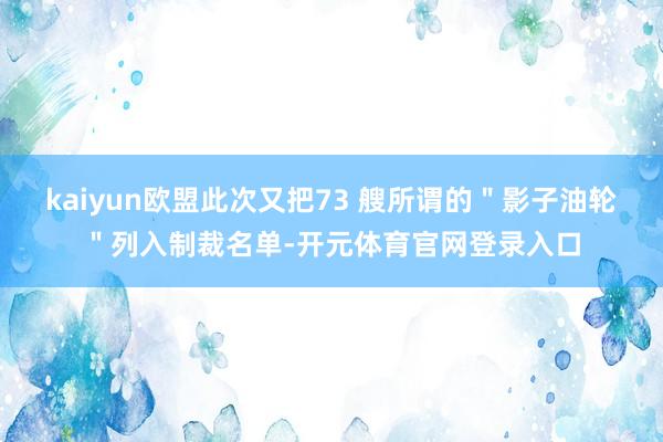 kaiyun欧盟此次又把73 艘所谓的＂影子油轮＂列入制裁名单-开元体育官网登录入口